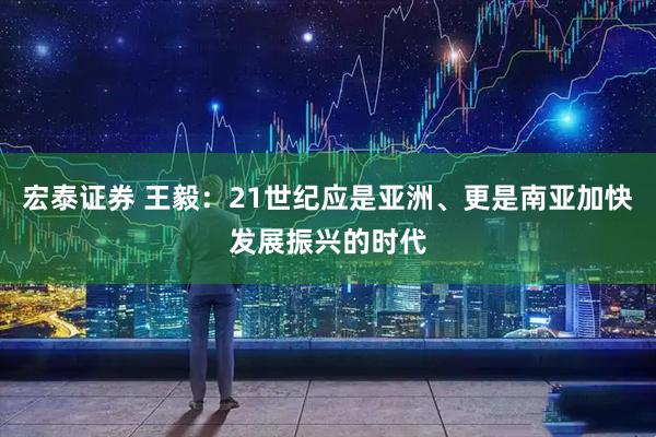 宏泰证券 王毅：21世纪应是亚洲、更是南亚加快发展振兴的时代