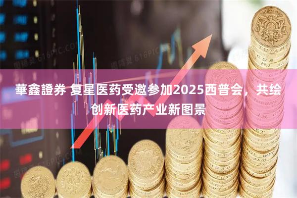 華鑫證券 复星医药受邀参加2025西普会，共绘创新医药产业新图景