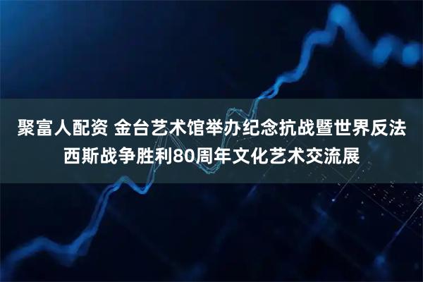 聚富人配资 金台艺术馆举办纪念抗战暨世界反法西斯战争胜利80周年文化艺术交流展