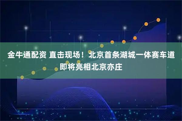 金牛通配资 直击现场！北京首条湖城一体赛车道即将亮相北京亦庄