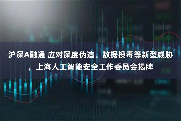 沪深A融通 应对深度伪造、数据投毒等新型威胁，上海人工智能安全工作委员会揭牌