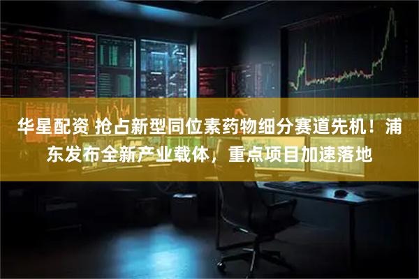 华星配资 抢占新型同位素药物细分赛道先机！浦东发布全新产业载体，重点项目加速落地
