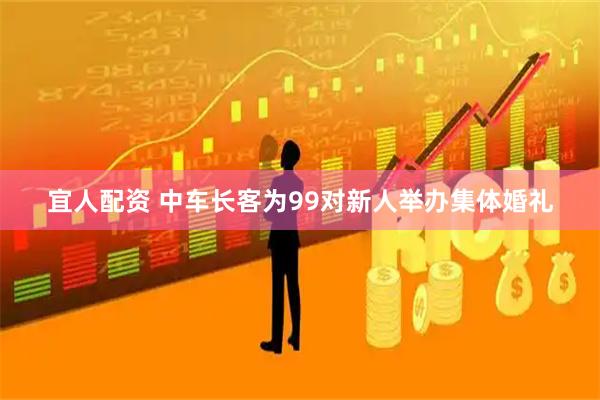 宜人配资 中车长客为99对新人举办集体婚礼