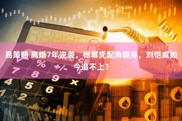 易策略 离婚7年逆袭，杨幂凭配角翻身，刘恺威如今追不上？