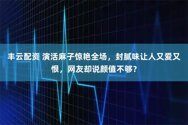 丰云配资 演活麻子惊艳全场，封腻味让人又爱又恨，网友却说颜值不够？