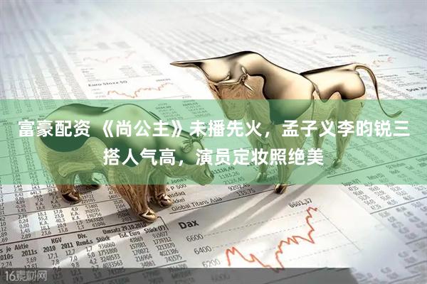 富豪配资 《尚公主》未播先火，孟子义李昀锐三搭人气高，演员定妆照绝美