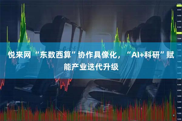 悦来网 “东数西算”协作具像化，“AI+科研”赋能产业迭代升级