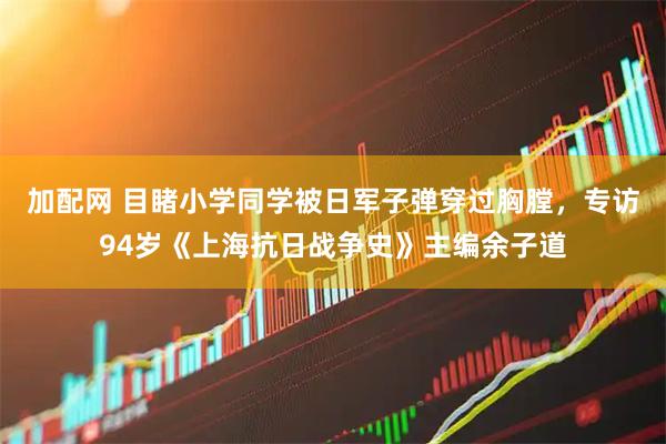 加配网 目睹小学同学被日军子弹穿过胸膛，专访94岁《上海抗日战争史》主编余子道