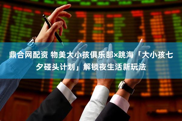 鼎合网配资 物美大小孩俱乐部×跳海「大小孩七夕碰头计划」解锁夜生活新玩法