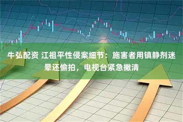 牛弘配资 江祖平性侵案细节：施害者用镇静剂迷晕还偷拍，电视台紧急撇清