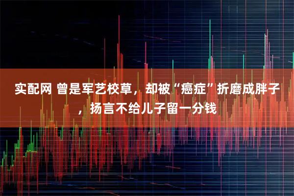 实配网 曾是军艺校草，却被“癌症”折磨成胖子，扬言不给儿子留一分钱