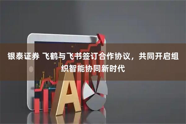 银泰证券 飞鹤与飞书签订合作协议，共同开启组织智能协同新时代