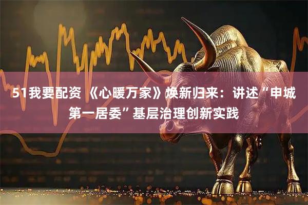 51我要配资 《心暖万家》焕新归来：讲述“申城第一居委”基层治理创新实践