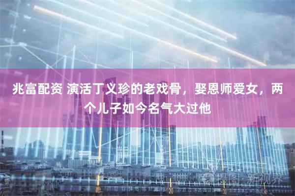 兆富配资 演活丁义珍的老戏骨，娶恩师爱女，两个儿子如今名气大过他