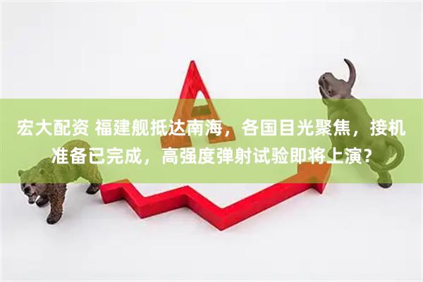 宏大配资 福建舰抵达南海，各国目光聚焦，接机准备已完成，高强度弹射试验即将上演？