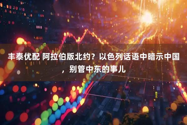 丰泰优配 阿拉伯版北约？以色列话语中暗示中国，别管中东的事儿