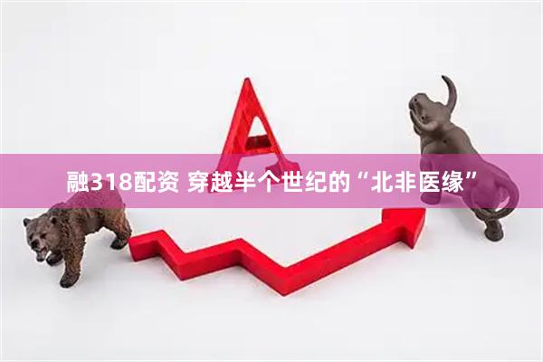 融318配资 穿越半个世纪的“北非医缘”
