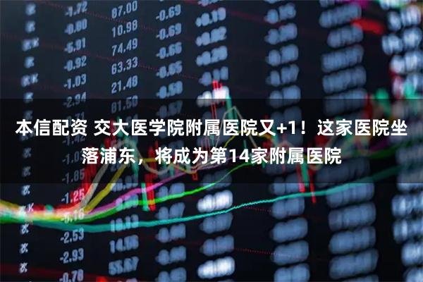 本信配资 交大医学院附属医院又+1！这家医院坐落浦东，将成为第14家附属医院