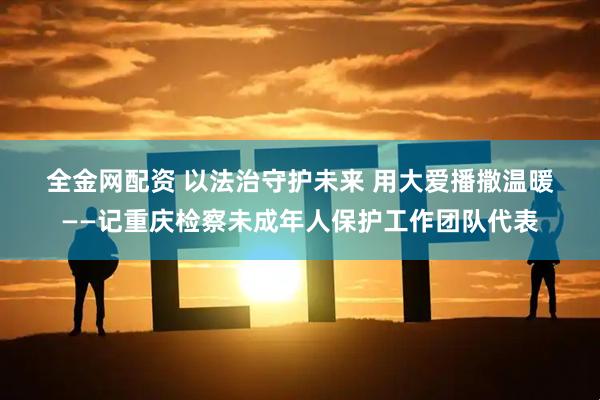 全金网配资 以法治守护未来 用大爱播撒温暖——记重庆检察未成年人保护工作团队代表
