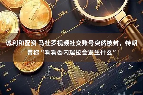 诚利和配资 马杜罗视频社交账号突然被封，特朗普称“看看委内瑞拉会发生什么”