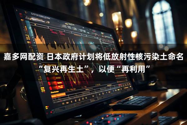 嘉多网配资 日本政府计划将低放射性核污染土命名“复兴再生土”，以便“再利用”
