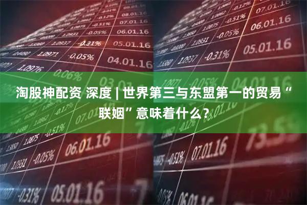 淘股神配资 深度 | 世界第三与东盟第一的贸易“联姻”意味着什么？