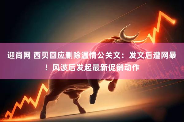 迎尚网 西贝回应删除温情公关文：发文后遭网暴！风波后发起最新促销动作