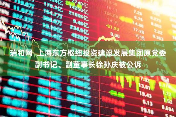 瑞和网  上海东方枢纽投资建设发展集团原党委副书记、副董事长徐孙庆被公诉