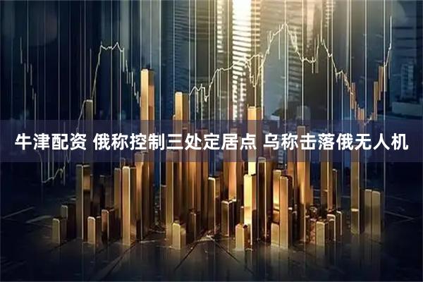 牛津配资 俄称控制三处定居点 乌称击落俄无人机
