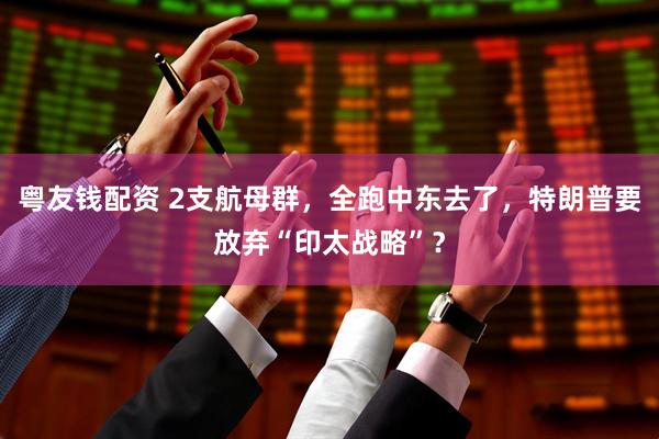 粤友钱配资 2支航母群，全跑中东去了，特朗普要放弃“印太战略”？