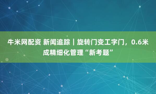 牛米网配资 新闻追踪｜旋转门变工字门，0.6米成精细化管理“新考题”