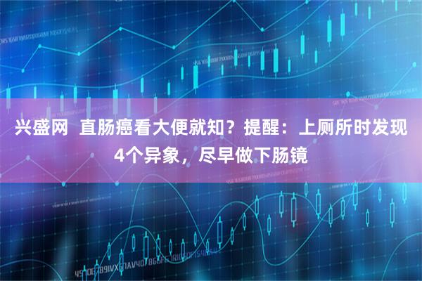 兴盛网  直肠癌看大便就知？提醒：上厕所时发现4个异象，尽早做下肠镜