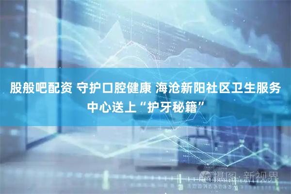 股般吧配资 守护口腔健康 海沧新阳社区卫生服务中心送上“护牙秘籍”
