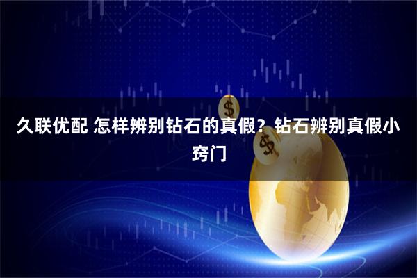 久联优配 怎样辨别钻石的真假？钻石辨别真假小窍门
