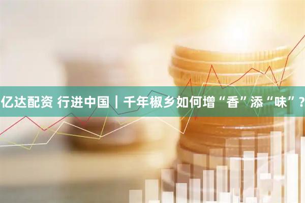 亿达配资 行进中国｜千年椒乡如何增“香”添“味”？