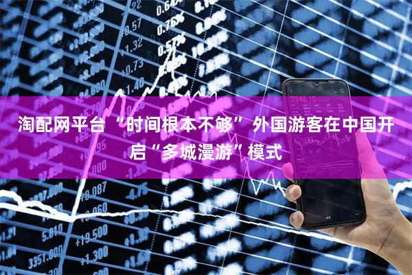 淘配网平台 “时间根本不够” 外国游客在中国开启“多城漫游”模式