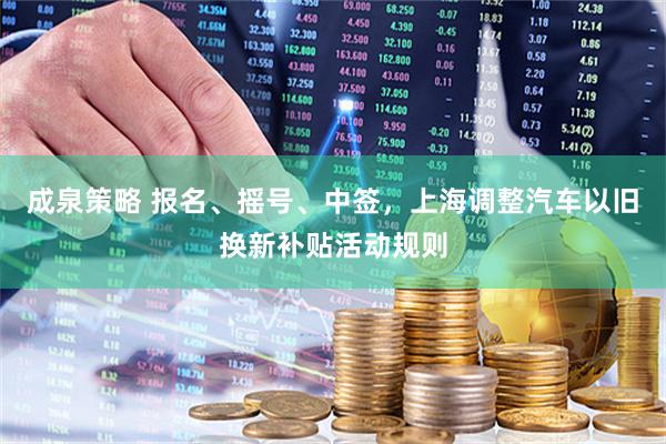 成泉策略 报名、摇号、中签，上海调整汽车以旧换新补贴活动规则