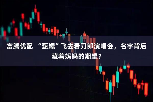 富腾优配  “甄嬛”飞去看刀郎演唱会，名字背后藏着妈妈的期望？