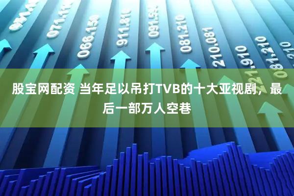 股宝网配资 当年足以吊打TVB的十大亚视剧，最后一部万人空巷