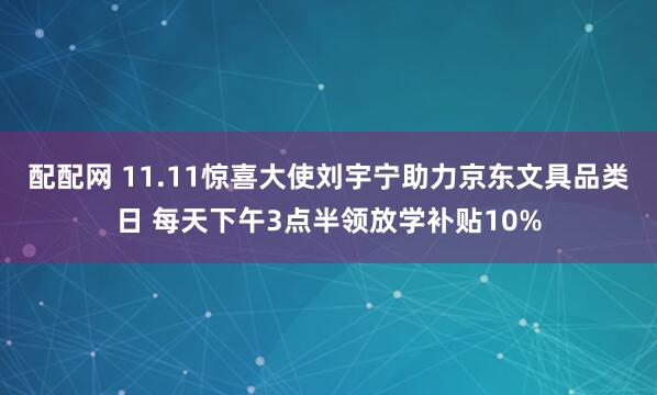 配配网 11.11惊喜大使刘宇宁助力京东文具品类日 每天下午3点半领放学补贴10%