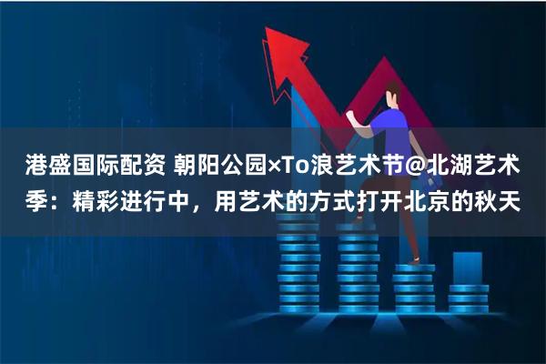 港盛国际配资 朝阳公园×To浪艺术节@北湖艺术季：精彩进行中，用艺术的方式打开北京的秋天