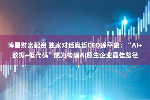 博星财富配资 独家对话奥哲CEO徐平俊：“AI+数据+低代码”成为构建AI原生企业最佳路径