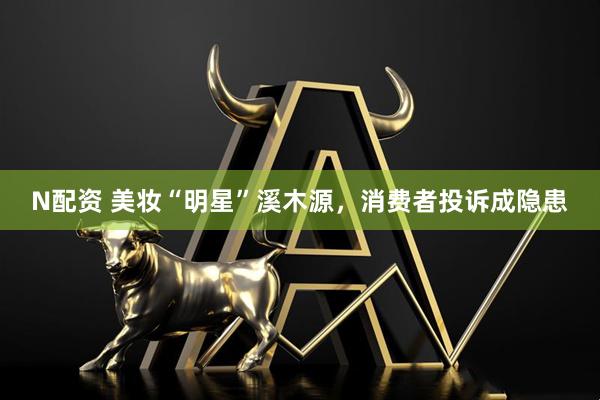 N配资 美妆“明星”溪木源，消费者投诉成隐患