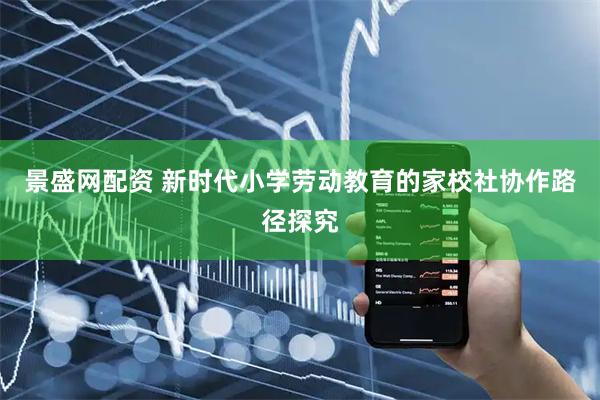 景盛网配资 新时代小学劳动教育的家校社协作路径探究