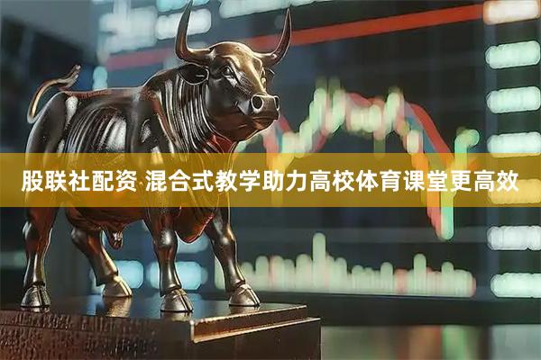 股联社配资 混合式教学助力高校体育课堂更高效