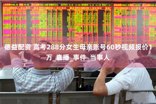 德益配资 高考288分女生母亲账号60秒视频报价1万_直播_事件_当事人