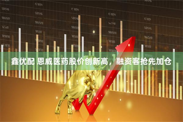 鑫优配 恩威医药股价创新高，融资客抢先加仓