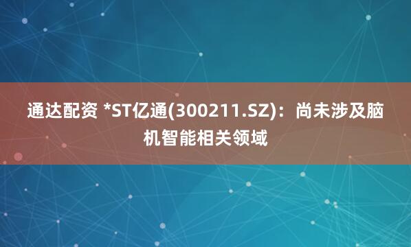 通达配资 *ST亿通(300211.SZ)：尚未涉及脑机智能相关领域