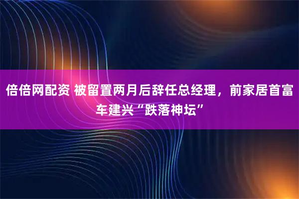 倍倍网配资 被留置两月后辞任总经理，前家居首富车建兴“跌落神坛”