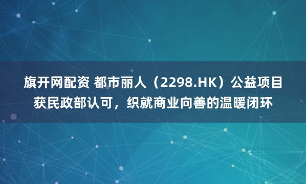 旗开网配资 都市丽人（2298.HK）公益项目获民政部认可，织就商业向善的温暖闭环